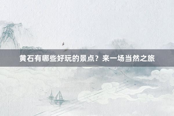 黄石有哪些好玩的景点？来一场当然之旅