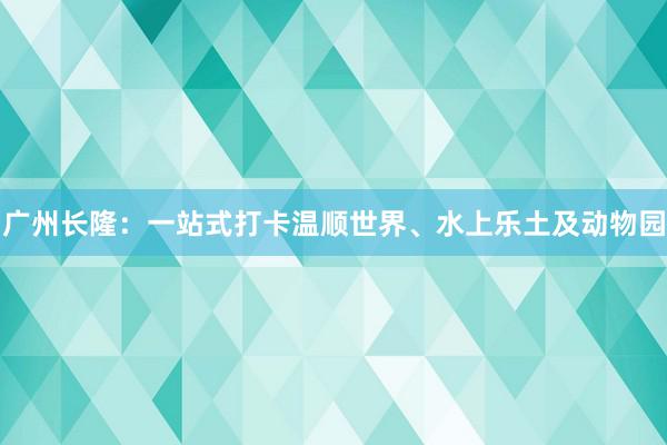 广州长隆：一站式打卡温顺世界、水上乐土及动物园